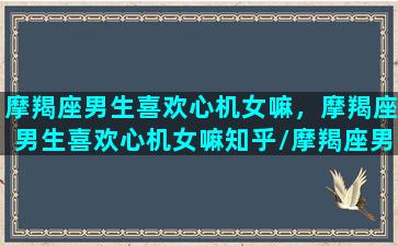 摩羯座男生喜欢心机女嘛，摩羯座男生喜欢心机女嘛知乎/摩羯座男生喜欢心机女嘛，摩羯座男生喜欢心机女嘛知乎-我的网站