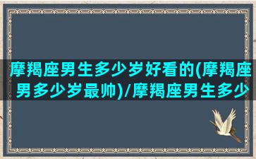 摩羯座男生多少岁好看的(摩羯座男多少岁最帅)/摩羯座男生多少岁好看的(摩羯座男多少岁最帅)-我的网站