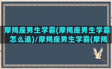 摩羯座男生学霸(摩羯座男生学霸怎么追)/摩羯座男生学霸(摩羯座男生学霸怎么追)-我的网站