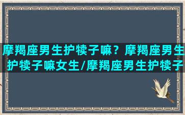 摩羯座男生护犊子嘛？摩羯座男生护犊子嘛女生/摩羯座男生护犊子嘛？摩羯座男生护犊子嘛女生-我的网站