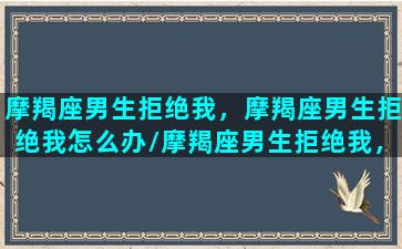 摩羯座男生拒绝我，摩羯座男生拒绝我怎么办/摩羯座男生拒绝我，摩羯座男生拒绝我怎么办-我的网站