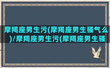 摩羯座男生污(摩羯座男生骚气么)/摩羯座男生污(摩羯座男生骚气么)-我的网站