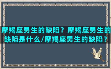 摩羯座男生的缺陷？摩羯座男生的缺陷是什么/摩羯座男生的缺陷？摩羯座男生的缺陷是什么-我的网站