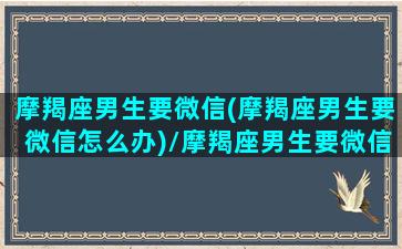 摩羯座男生要微信(摩羯座男生要微信怎么办)/摩羯座男生要微信(摩羯座男生要微信怎么办)-我的网站