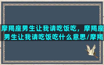 摩羯座男生让我请吃饭吃，摩羯座男生让我请吃饭吃什么意思/摩羯座男生让我请吃饭吃，摩羯座男生让我请吃饭吃什么意思-我的网站