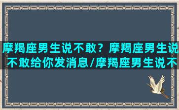 摩羯座男生说不敢？摩羯座男生说不敢给你发消息/摩羯座男生说不敢？摩羯座男生说不敢给你发消息-我的网站