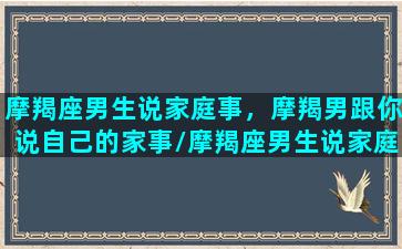 摩羯座男生说家庭事，摩羯男跟你说自己的家事/摩羯座男生说家庭事，摩羯男跟你说自己的家事-我的网站