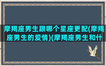 摩羯座男生跟哪个星座更配(摩羯座男生的爱情)(摩羯座男生和什么星座男生最配)