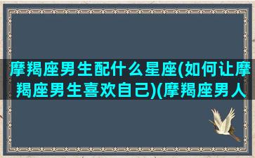 摩羯座男生配什么星座(如何让摩羯座男生喜欢自己)(摩羯座男人配什么星座)