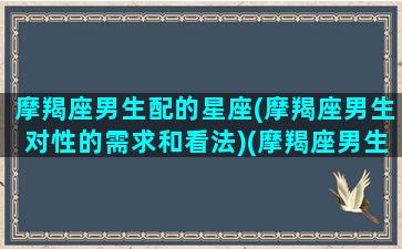 摩羯座男生配的星座(摩羯座男生对性的需求和看法)(摩羯座男生配什么星座)