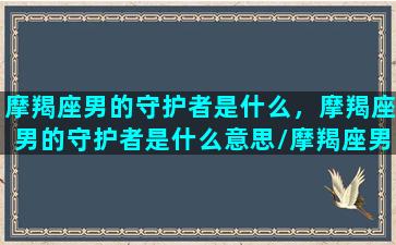 摩羯座男的守护者是什么，摩羯座男的守护者是什么意思/摩羯座男的守护者是什么，摩羯座男的守护者是什么意思-我的网站