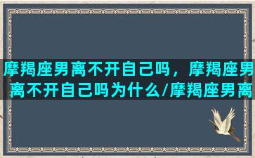 摩羯座男离不开自己吗，摩羯座男离不开自己吗为什么/摩羯座男离不开自己吗，摩羯座男离不开自己吗为什么-我的网站