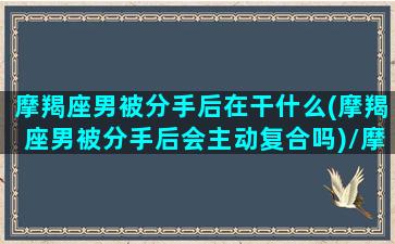 摩羯座男被分手后在干什么(摩羯座男被分手后会主动复合吗)/摩羯座男被分手后在干什么(摩羯座男被分手后会主动复合吗)-我的网站