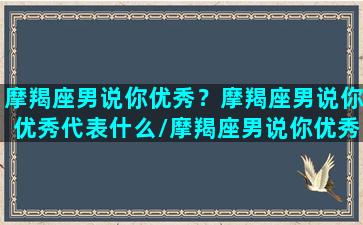 摩羯座男说你优秀？摩羯座男说你优秀代表什么/摩羯座男说你优秀？摩羯座男说你优秀代表什么-我的网站