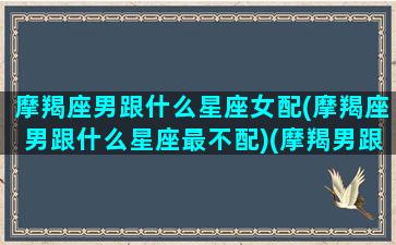 摩羯座男跟什么星座女配(摩羯座男跟什么星座最不配)(摩羯男跟什么星座女最般配)