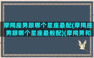 摩羯座男跟哪个星座最配(摩羯座男跟哪个星座最般配)(摩羯男和哪个星座最匹配)