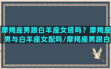 摩羯座男跟白羊座女搭吗？摩羯座男与白羊座女配吗/摩羯座男跟白羊座女搭吗？摩羯座男与白羊座女配吗-我的网站