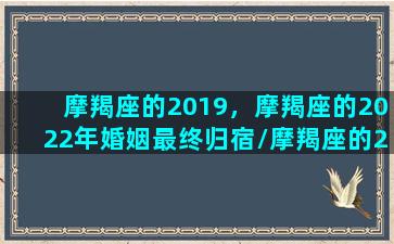 摩羯座的2019，摩羯座的2022年婚姻最终归宿/摩羯座的2019，摩羯座的2022年婚姻最终归宿-我的网站