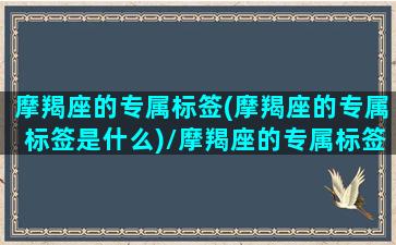 摩羯座的专属标签(摩羯座的专属标签是什么)/摩羯座的专属标签(摩羯座的专属标签是什么)-我的网站