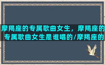 摩羯座的专属歌曲女生，摩羯座的专属歌曲女生是谁唱的/摩羯座的专属歌曲女生，摩羯座的专属歌曲女生是谁唱的-我的网站