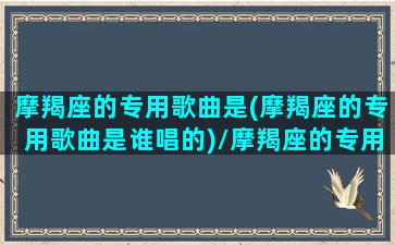 摩羯座的专用歌曲是(摩羯座的专用歌曲是谁唱的)/摩羯座的专用歌曲是(摩羯座的专用歌曲是谁唱的)-我的网站