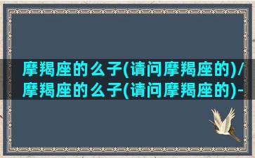 摩羯座的么子(请问摩羯座的)/摩羯座的么子(请问摩羯座的)-我的网站