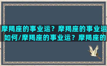 摩羯座的事业运？摩羯座的事业运如何/摩羯座的事业运？摩羯座的事业运如何-我的网站