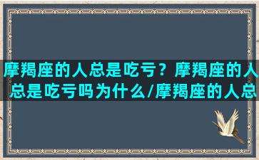 摩羯座的人总是吃亏？摩羯座的人总是吃亏吗为什么/摩羯座的人总是吃亏？摩羯座的人总是吃亏吗为什么-我的网站