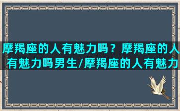 摩羯座的人有魅力吗？摩羯座的人有魅力吗男生/摩羯座的人有魅力吗？摩羯座的人有魅力吗男生-我的网站