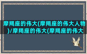 摩羯座的伟大(摩羯座的伟大人物)/摩羯座的伟大(摩羯座的伟大人物)-我的网站