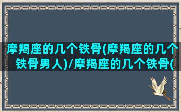 摩羯座的几个铁骨(摩羯座的几个铁骨男人)/摩羯座的几个铁骨(摩羯座的几个铁骨男人)-我的网站