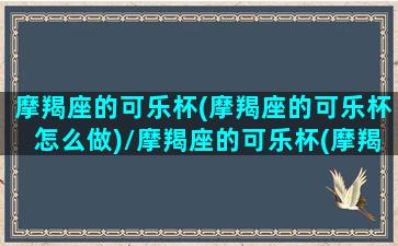 摩羯座的可乐杯(摩羯座的可乐杯怎么做)/摩羯座的可乐杯(摩羯座的可乐杯怎么做)-我的网站