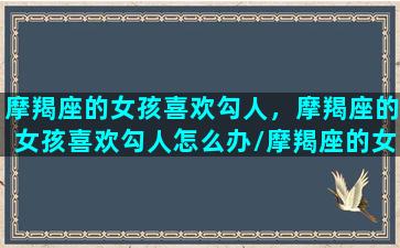 摩羯座的女孩喜欢勾人，摩羯座的女孩喜欢勾人怎么办/摩羯座的女孩喜欢勾人，摩羯座的女孩喜欢勾人怎么办-我的网站