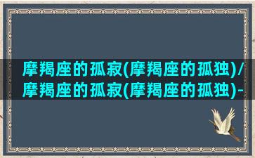 摩羯座的孤寂(摩羯座的孤独)/摩羯座的孤寂(摩羯座的孤独)-我的网站