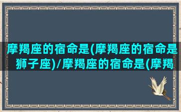 摩羯座的宿命是(摩羯座的宿命是狮子座)/摩羯座的宿命是(摩羯座的宿命是狮子座)-我的网站