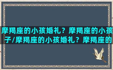 摩羯座的小孩婚礼？摩羯座的小孩子/摩羯座的小孩婚礼？摩羯座的小孩子-我的网站