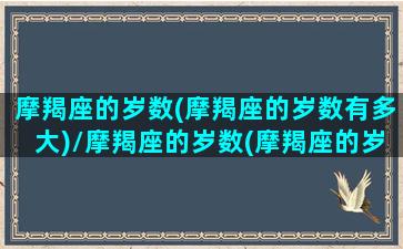 摩羯座的岁数(摩羯座的岁数有多大)/摩羯座的岁数(摩羯座的岁数有多大)-我的网站