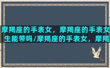 摩羯座的手表女，摩羯座的手表女生能带吗/摩羯座的手表女，摩羯座的手表女生能带吗-我的网站