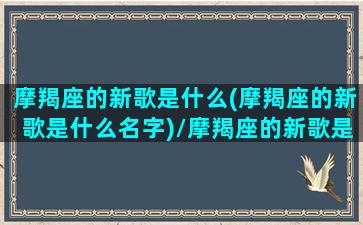 摩羯座的新歌是什么(摩羯座的新歌是什么名字)/摩羯座的新歌是什么(摩羯座的新歌是什么名字)-我的网站