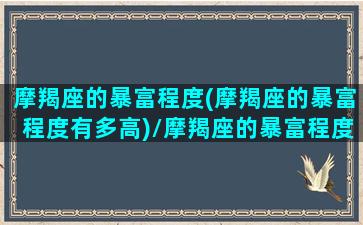 摩羯座的暴富程度(摩羯座的暴富程度有多高)/摩羯座的暴富程度(摩羯座的暴富程度有多高)-我的网站