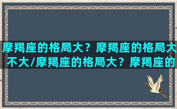 摩羯座的格局大？摩羯座的格局大不大/摩羯座的格局大？摩羯座的格局大不大-我的网站