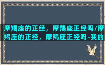 摩羯座的正经，摩羯座正经吗/摩羯座的正经，摩羯座正经吗-我的网站(标准的摩羯座)