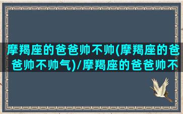 摩羯座的爸爸帅不帅(摩羯座的爸爸帅不帅气)/摩羯座的爸爸帅不帅(摩羯座的爸爸帅不帅气)-我的网站