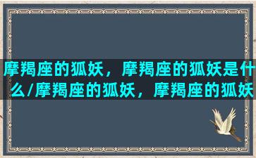 摩羯座的狐妖，摩羯座的狐妖是什么/摩羯座的狐妖，摩羯座的狐妖是什么-我的网站