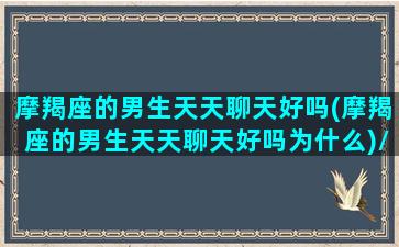 摩羯座的男生天天聊天好吗(摩羯座的男生天天聊天好吗为什么)/摩羯座的男生天天聊天好吗(摩羯座的男生天天聊天好吗为什么)-我的网站