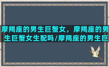 摩羯座的男生巨蟹女，摩羯座的男生巨蟹女生配吗/摩羯座的男生巨蟹女，摩羯座的男生巨蟹女生配吗-我的网站