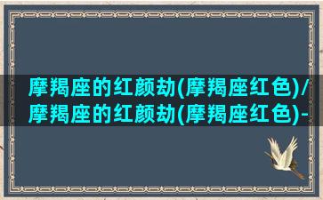 摩羯座的红颜劫(摩羯座红色)/摩羯座的红颜劫(摩羯座红色)-我的网站