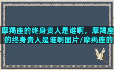 摩羯座的终身贵人是谁啊，摩羯座的终身贵人是谁啊图片/摩羯座的终身贵人是谁啊，摩羯座的终身贵人是谁啊图片-我的网站