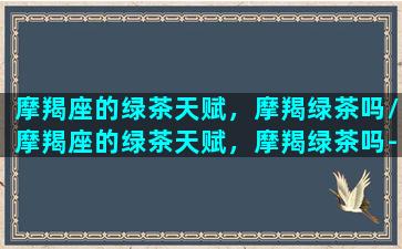 摩羯座的绿茶天赋，摩羯绿茶吗/摩羯座的绿茶天赋，摩羯绿茶吗-我的网站