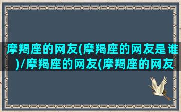 摩羯座的网友(摩羯座的网友是谁)/摩羯座的网友(摩羯座的网友是谁)-我的网站